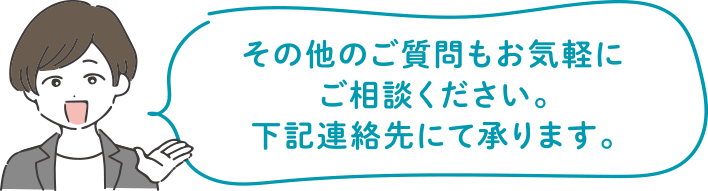 その他のご質問もお気軽にご相談ください。下記連絡先にて承ります。